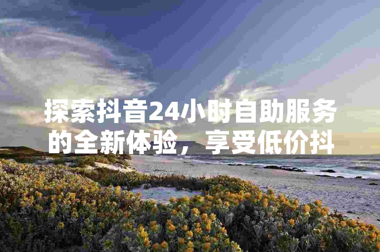探索抖音24小时自助服务的全新体验，享受低价抖音业务链接带来的便利 - 快来ks买赞软件百货商城，pdd助力网站让您的社交媒体影响力飞跃！