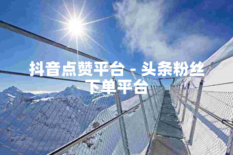 抖音点赞平台 - 头条粉丝下单平台