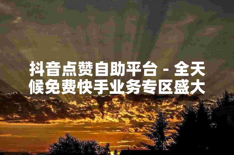 抖音点赞自助平台 - 全天候免费快手业务专区盛大开启！