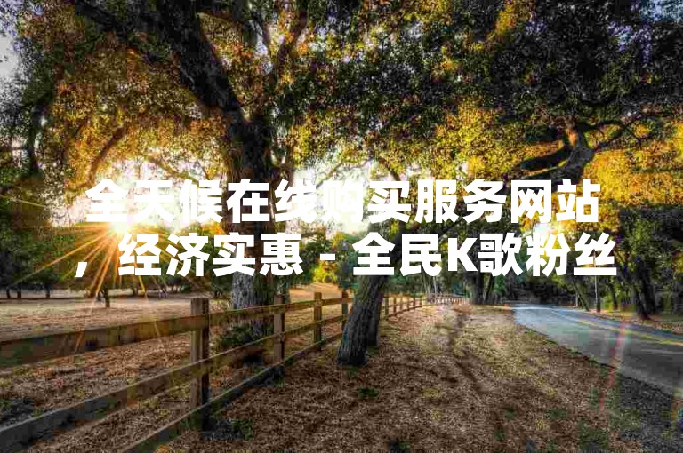 全天候在线购买服务网站，经济实惠 - 全民K歌粉丝增长平台。