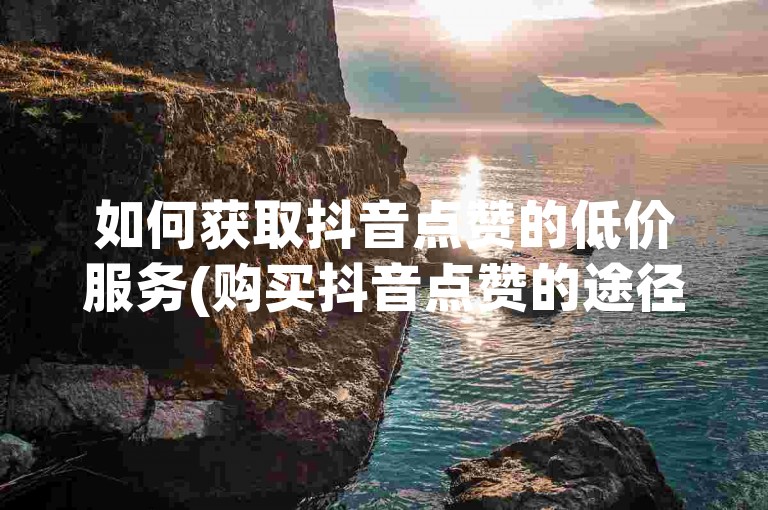 如何获取抖音点赞的低价服务(购买抖音点赞的途径)。