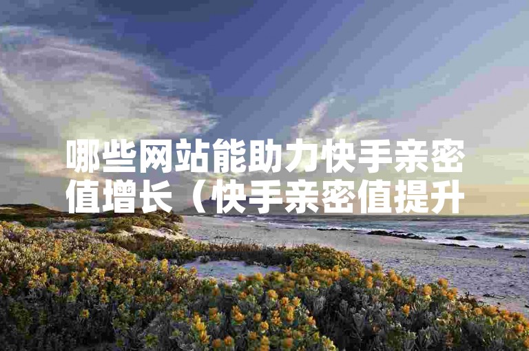 哪些网站能助力快手亲密值增长（快手亲密值提升热门平台汇总）