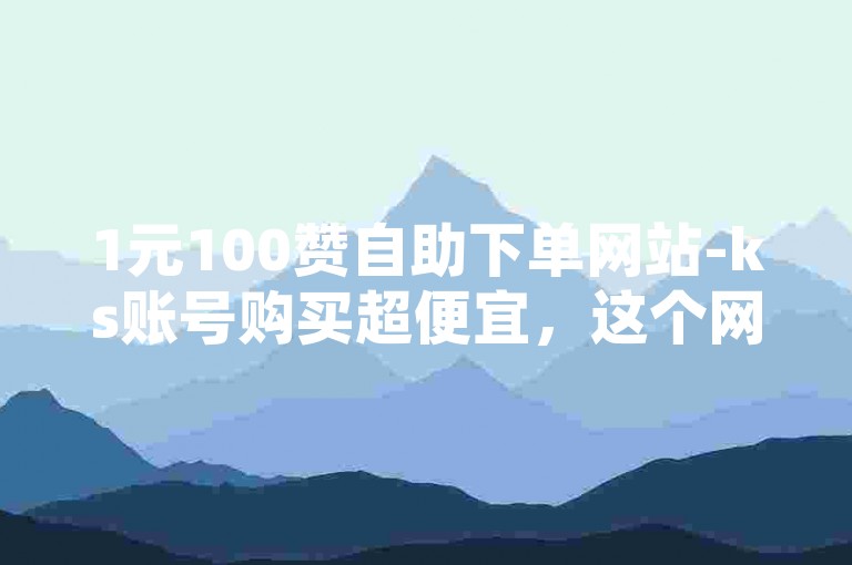 1元100赞自助下单网站-ks账号购买超便宜，这个网站的服务真是物美价廉。