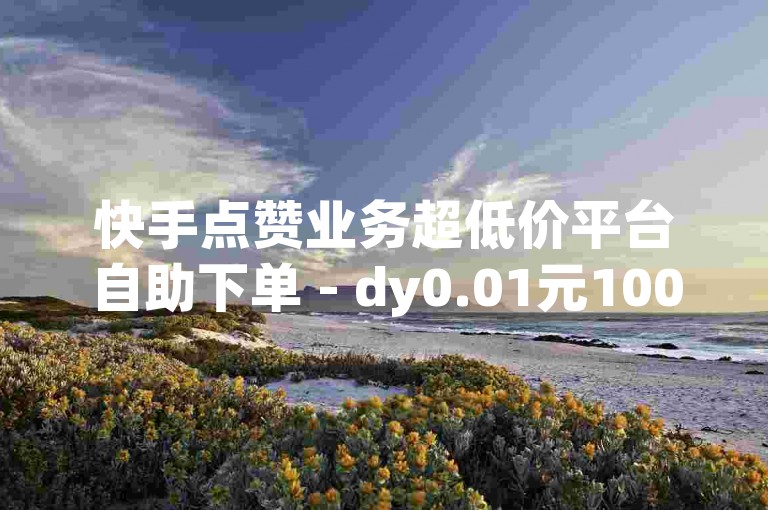 快手点赞业务超低价平台自助下单 - dy0.01元100个双击,dy业务全网最低价作品收藏。