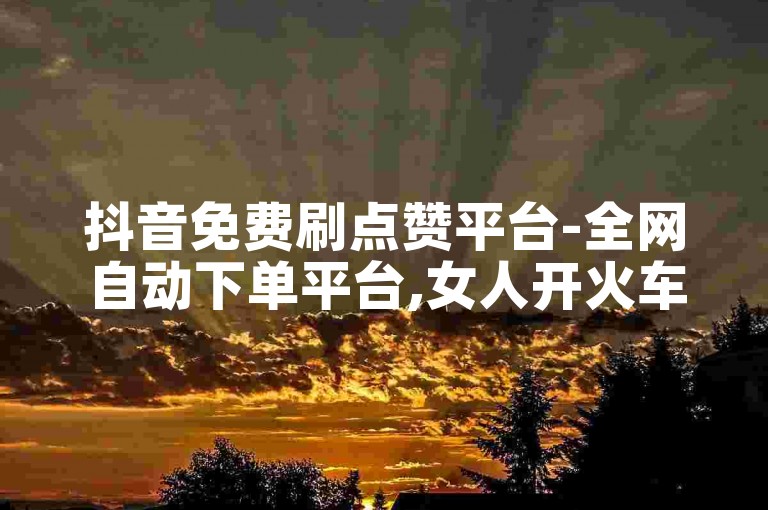 抖音免费刷点赞平台-全网自动下单平台,女人开火车是啥意思