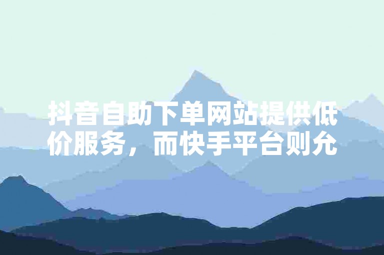 抖音自助下单网站提供低价服务，而快手平台则允许用户免费自助完成下单。