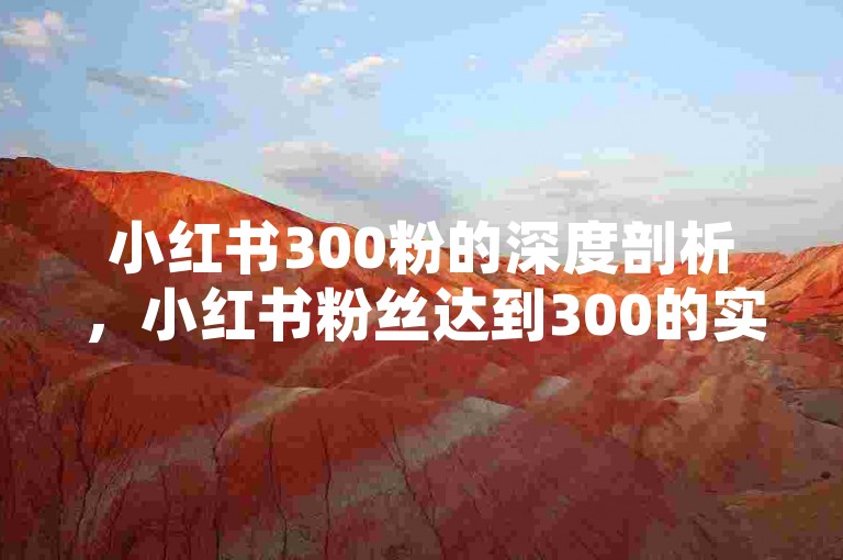 小红书300粉的深度剖析，小红书粉丝达到300的实用技巧公开！2024必备，你可以根据实际情况对上述内容进行调整，如果还有其他具体需求，欢迎继续向我提问。