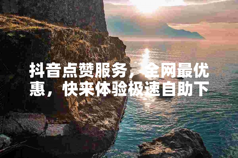 抖音点赞服务，全网最优惠，快来体验极速自助下单吧！