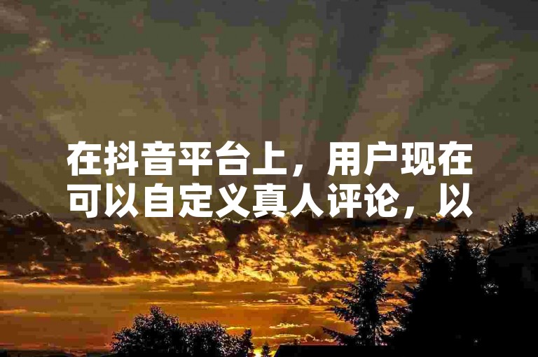 在抖音平台上，用户现在可以自定义真人评论，以增加视频的互动性和真实感。