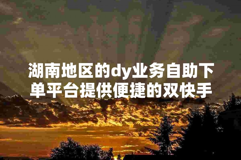 湖南地区的dy业务自助下单平台提供便捷的双快手双击服务。