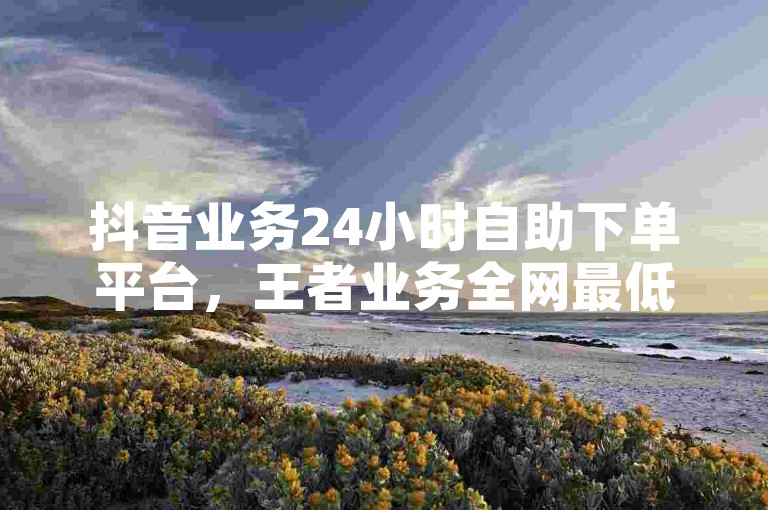 抖音业务24小时自助下单平台，王者业务全网最低价 - 抖音自助平台秒到服务 - 抖音网页版。