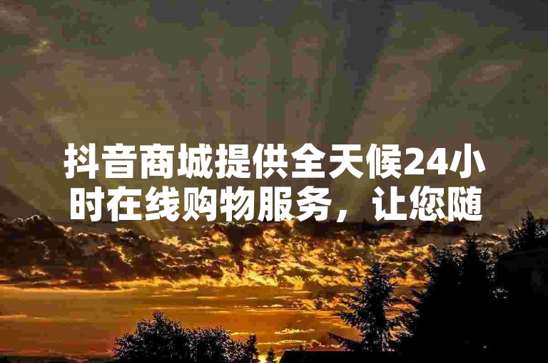 抖音商城提供全天候24小时在线购物服务，让您随时下单购买心仪商品。