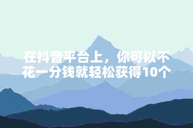 在抖音平台上，你可以不花一分钱就轻松获得10个赞。