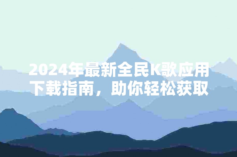 2024年最新全民K歌应用下载指南，助你轻松获取并安装这款热门的在线K歌平台。