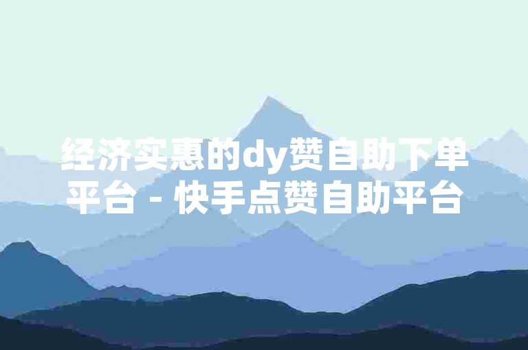 经济实惠的dy赞自助下单平台 - 快手点赞自助平台下单软件