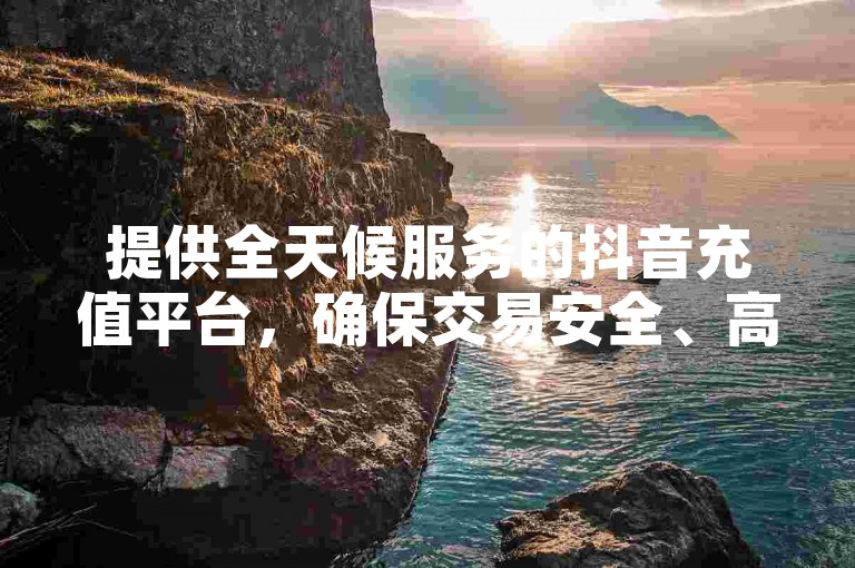 提供全天候服务的抖音充值平台，确保交易安全、高效，资金迅速到账，让您无忧享受娱乐时光！