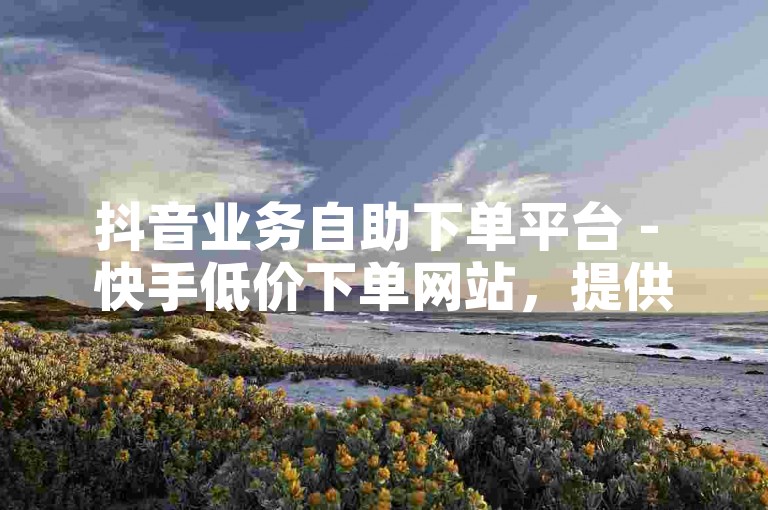 抖音业务自助下单平台 - 快手低价下单网站，提供超值服务。
