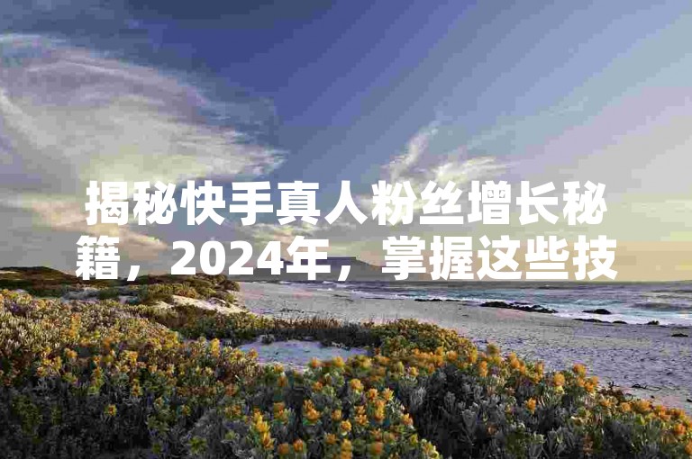 揭秘快手真人粉丝增长秘籍，2024年，掌握这些技巧让你的粉丝数量稳步上升，绝不流失！