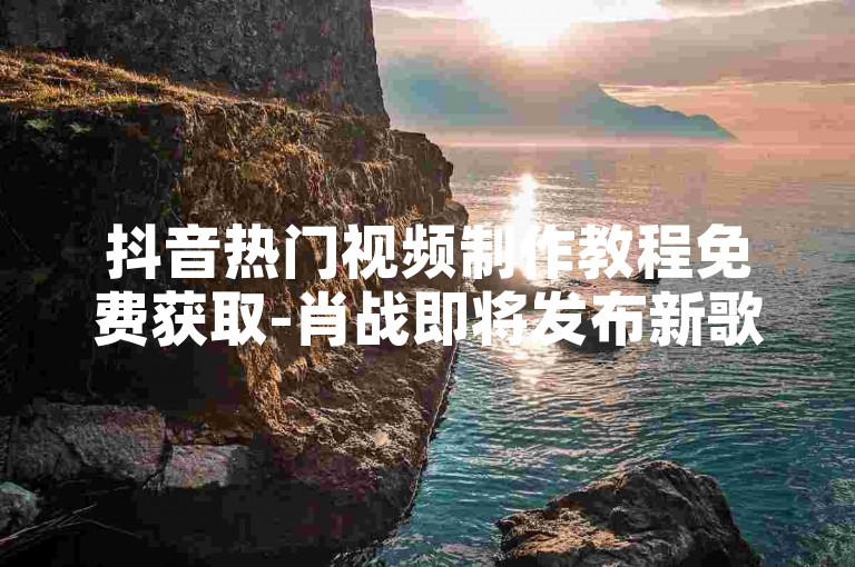抖音热门视频制作教程免费获取-肖战即将发布新歌，5元速增5000播放量。