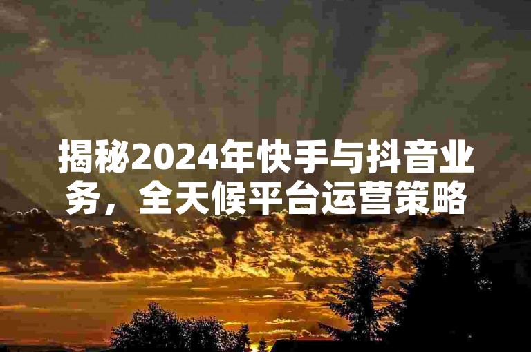 揭秘2024年快手与抖音业务，全天候平台运营策略全解析！
