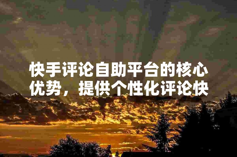 快手评论自助平台的核心优势，提供个性化评论快速生成服务，为新加入者量身打造！