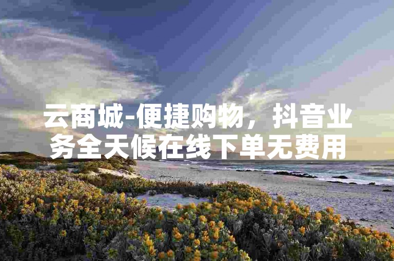云商城-便捷购物，抖音业务全天候在线下单无费用。