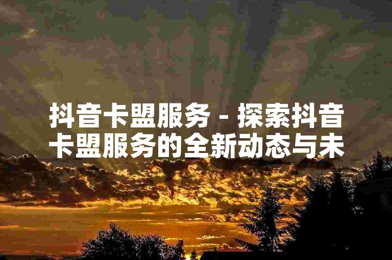 抖音卡盟服务 - 探索抖音卡盟服务的全新动态与未来走向！