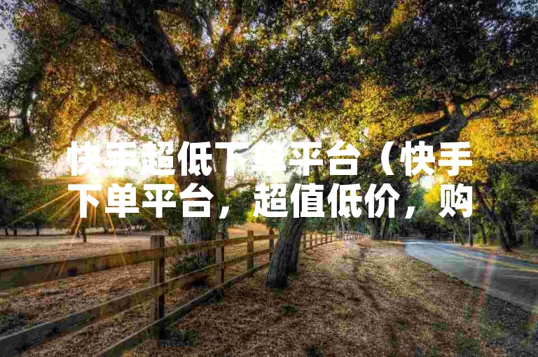 快手超低下单平台（快手下单平台，超值低价，购物首选）
