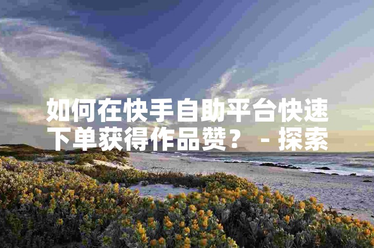 如何在快手自助平台快速下单获得作品赞？ - 探索ks业务自助点赞的在线操作方法。