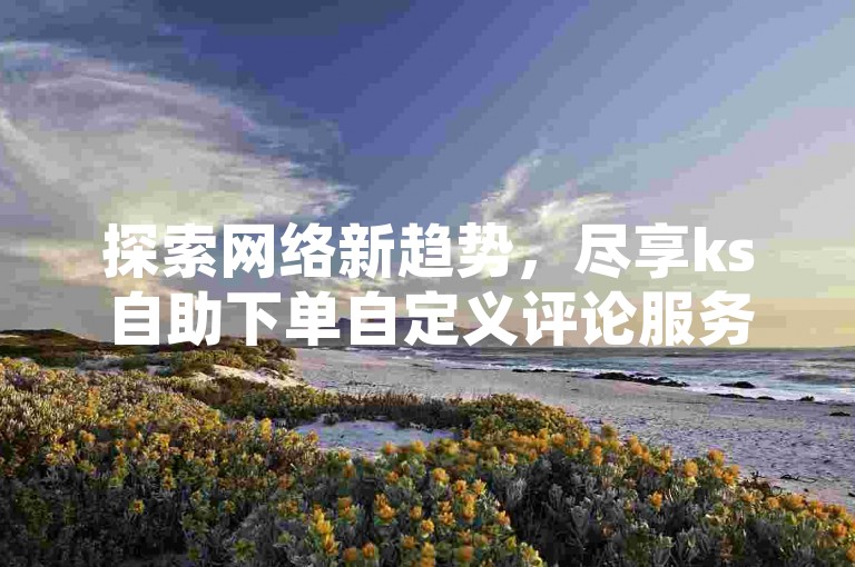 探索网络新趋势，尽享ks自助下单自定义评论服务——抖音亚子平台，提供全网最低价格。
