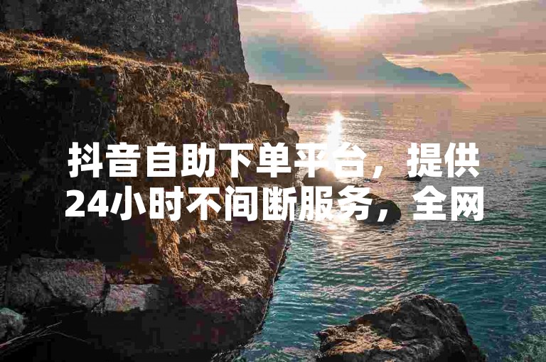 抖音自助下单平台，提供24小时不间断服务，全网最低价助力账号快速涨粉。