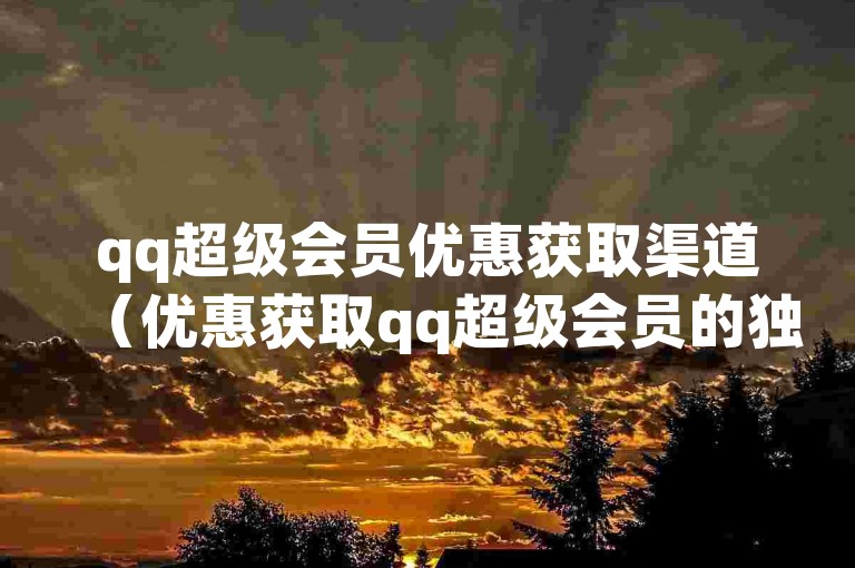 qq超级会员优惠获取渠道（优惠获取qq超级会员的独特渠道）
