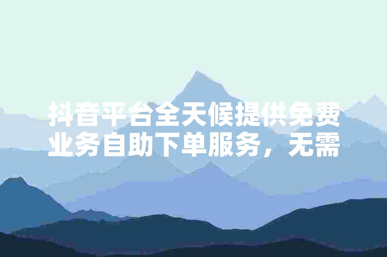 抖音平台全天候提供免费业务自助下单服务，无需等待即刻体验。