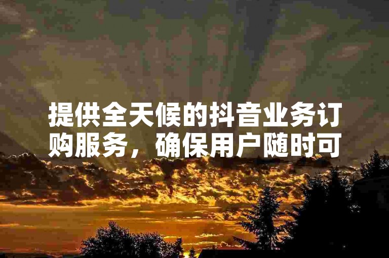提供全天候的抖音业务订购服务，确保用户随时可以下单并享受免费服务。