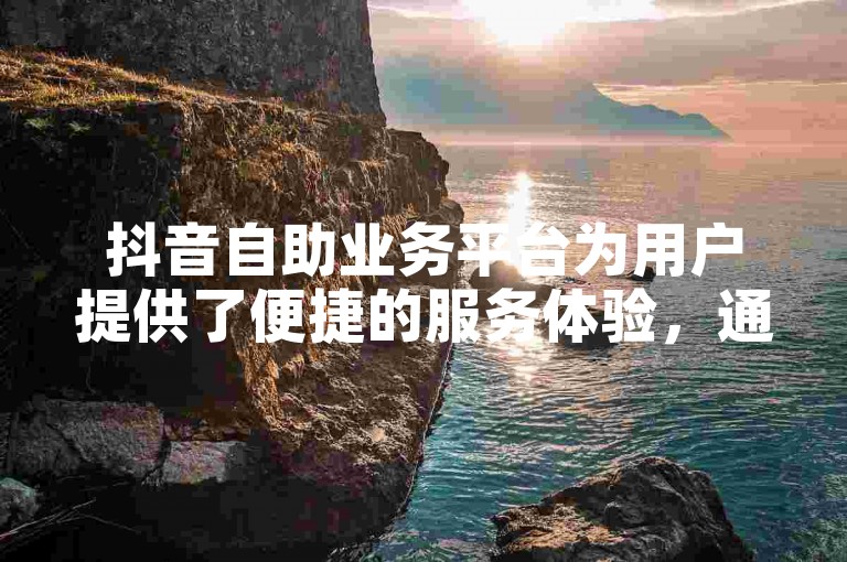 抖音自助业务平台为用户提供了便捷的服务体验，通过高效的运营技巧，助力用户轻松实现内容创作与推广。
