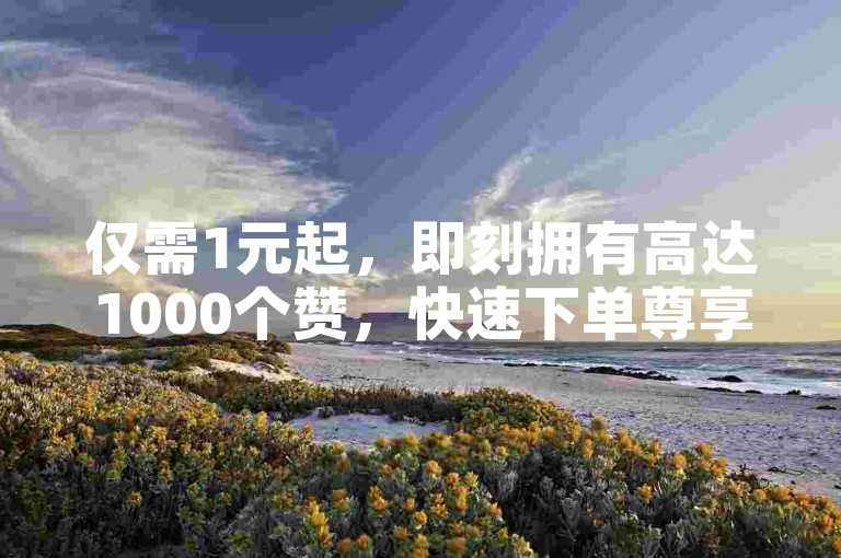 仅需1元起，即刻拥有高达1000个赞，快速下单尊享特惠！点赞数领先，性价比之选！