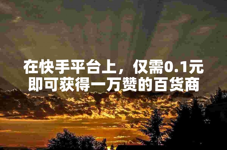 在快手平台上，仅需0.1元即可获得一万赞的百货商城活动正受到热捧。