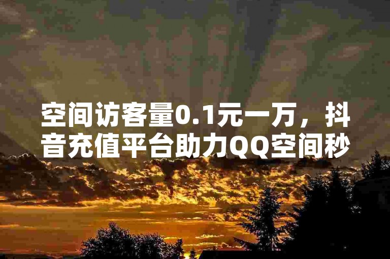 空间访客量0.1元一万，抖音充值平台助力QQ空间秒赞助手下载，轻松实现快速涨粉。