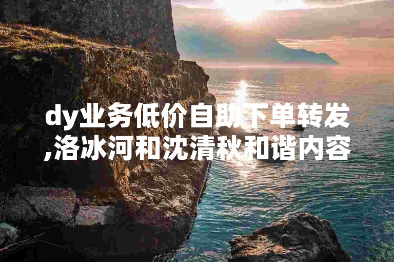 dy业务低价自助下单转发,洛冰河和沈清秋和谐内容