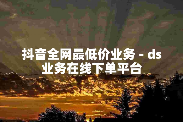 抖音全网最低价业务 - ds业务在线下单平台