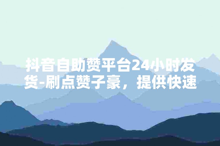抖音自助赞平台24小时发货-刷点赞子豪，提供快速、便捷的服务体验。
