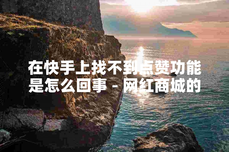 在快手上找不到点赞功能是怎么回事 - 网红商城的快手业务。