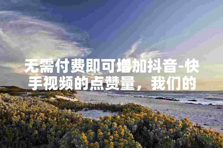 无需付费即可增加抖音-快手视频的点赞量，我们的24小时自助服务网站助您轻松提升人气。