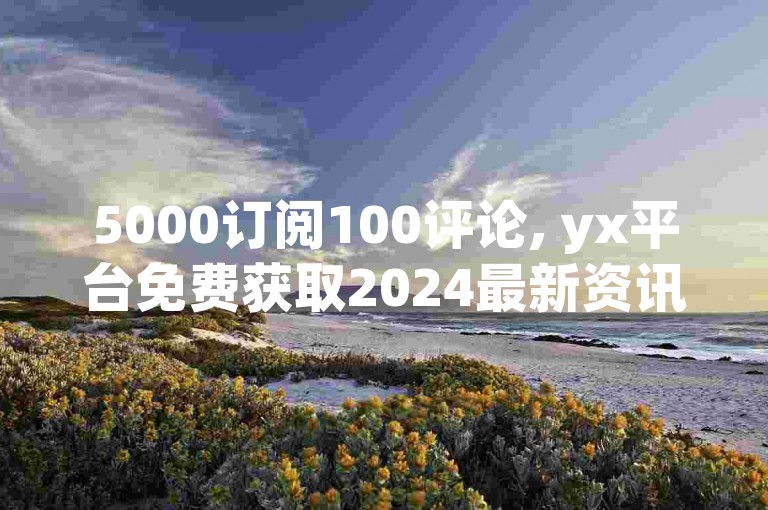 5000订阅100评论, yx平台免费获取2024最新资讯 - Yx互动助手 - yx哪里刷评论惊人内幕