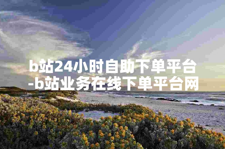 b站24小时自助下单平台-b站业务在线下单平台网站,购买1w快手号