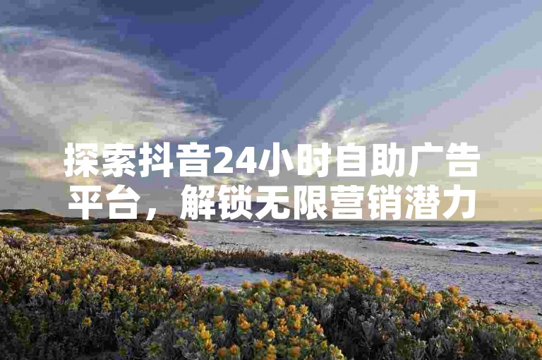 探索抖音24小时自助广告平台，解锁无限营销潜力！