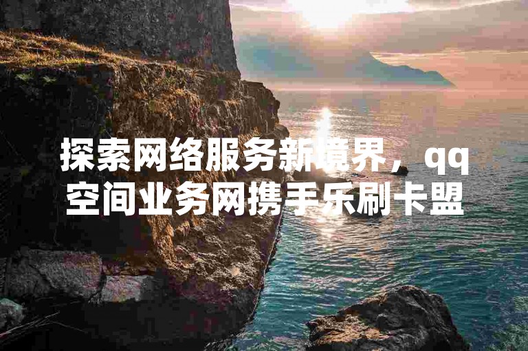 探索网络服务新境界，qq空间业务网携手乐刷卡盟官网，提供超值快手播放量与点赞服务，更有qq空间访客激增秘籍，一万访客量仅需震撼价格！