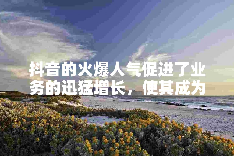 抖音的火爆人气促进了业务的迅猛增长，使其成为业界关注的焦点。
