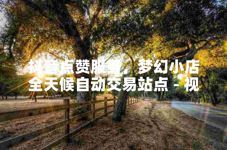 抖音点赞服务，梦幻小店全天候自动交易站点 - 视频号互动平台 - 微信朋友圈高评论量惊喜上线!