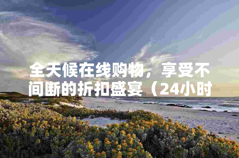 全天候在线购物，享受不间断的折扣盛宴（24小时下单平台提供最低价优惠）。